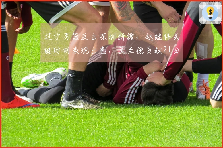 辽宁男篮反击深圳新援，赵继伟关键时刻表现出色，莫兰德贡献21分13篮板