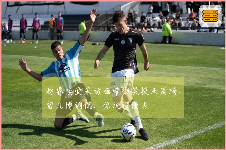 赵睿接受采访面带微笑提及周琦，曾凡博调侃：你说得慢点