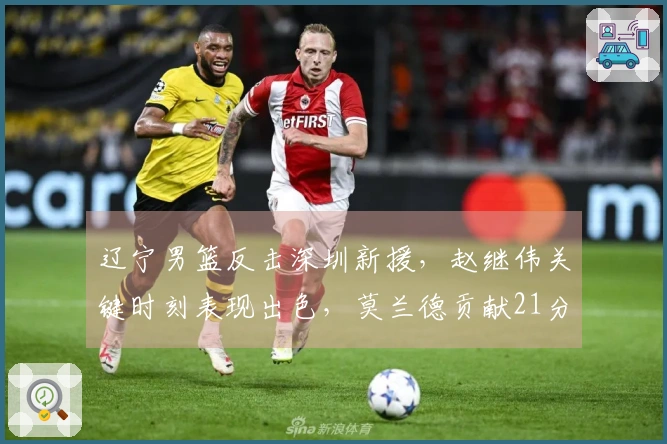 辽宁男篮反击深圳新援，赵继伟关键时刻表现出色，莫兰德贡献21分13篮板