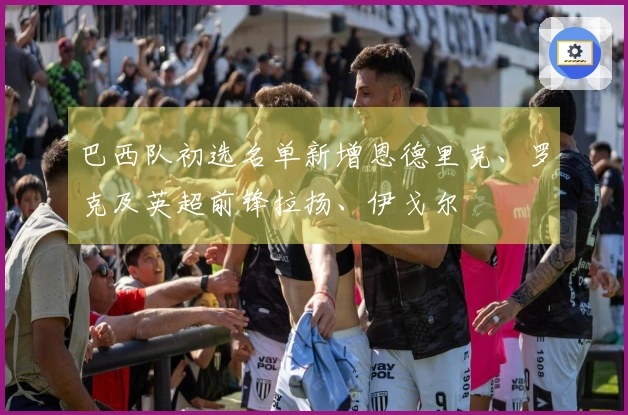 巴西队初选名单新增恩德里克、罗克及英超前锋拉扬、伊戈尔