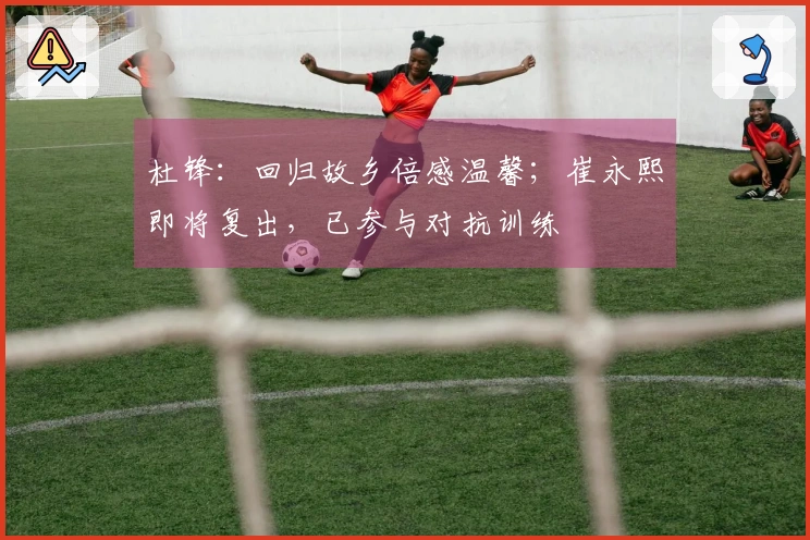 杜锋：回归故乡倍感温馨；崔永熙即将复出，已参与对抗训练