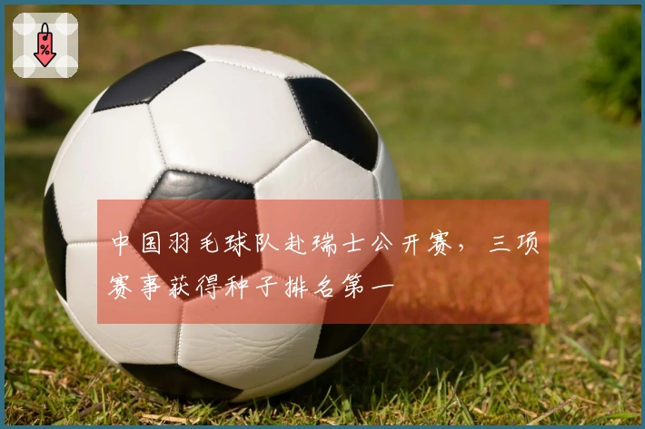 中国羽毛球队赴瑞士公开赛，三项赛事获得种子排名第一