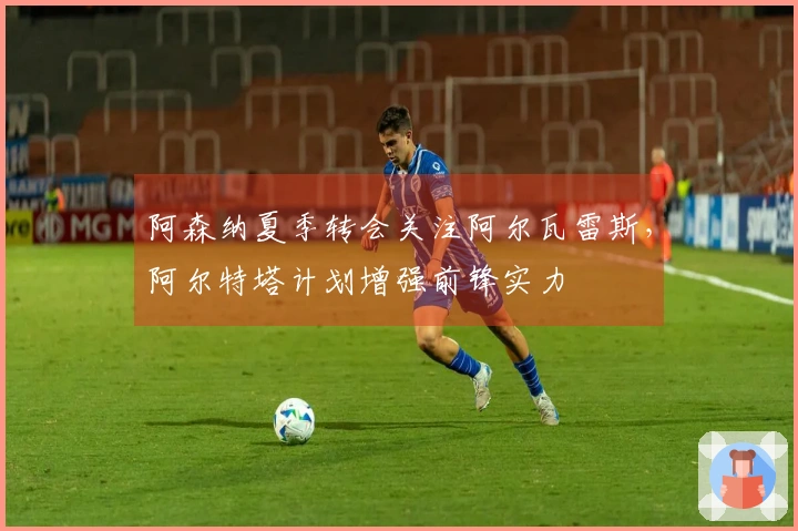 阿森纳夏季转会关注阿尔瓦雷斯，阿尔特塔计划增强前锋实力