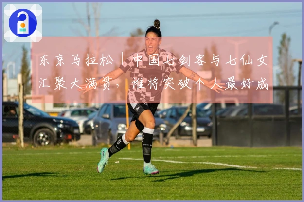 东京马拉松｜中国七剑客与七仙女汇聚大满贯，谁将突破个人最好成绩成为焦点