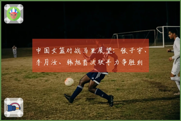 中国女篮对战马里展望：张子宇、李月汝、韩旭首次联手力争胜利