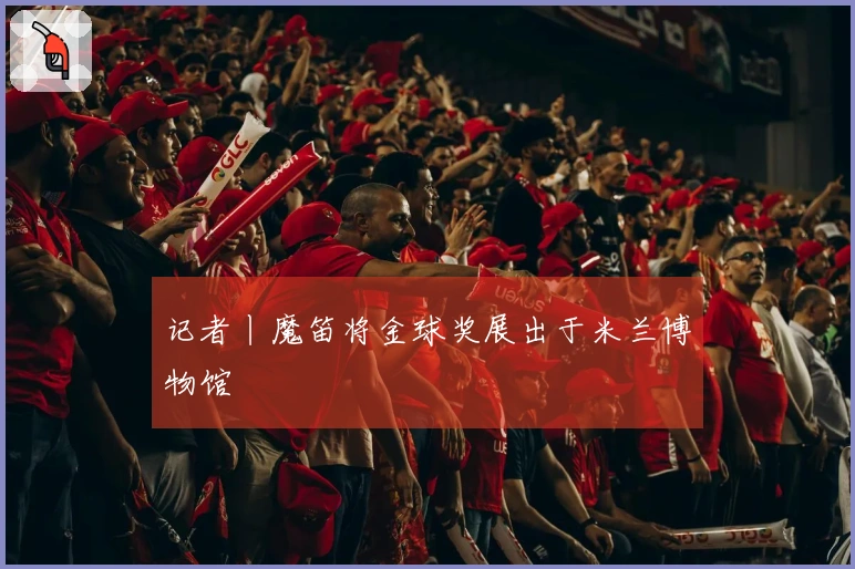 记者丨魔笛将金球奖展出于米兰博物馆