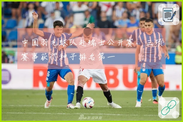 中国羽毛球队赴瑞士公开赛,三项赛事获得种子排名第一