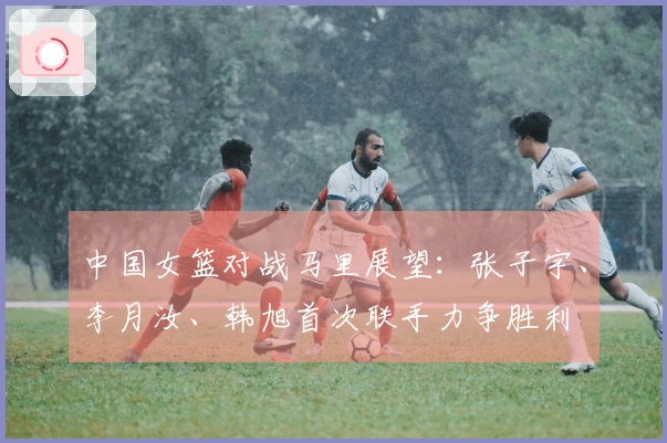 中国女篮对战马里展望:张子宇、李月汝、韩旭首次联手力争胜利