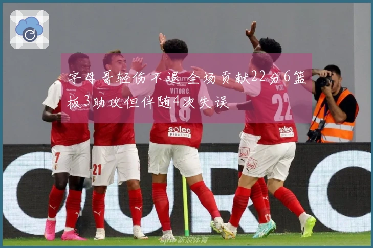 字母哥轻伤不退 全场贡献22分6篮板3助攻但伴随4次失误