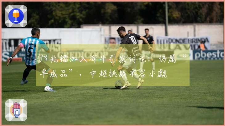 邝兆镭加入海牛引发讨论：仍属“半成品”，中超挑战不容小觑