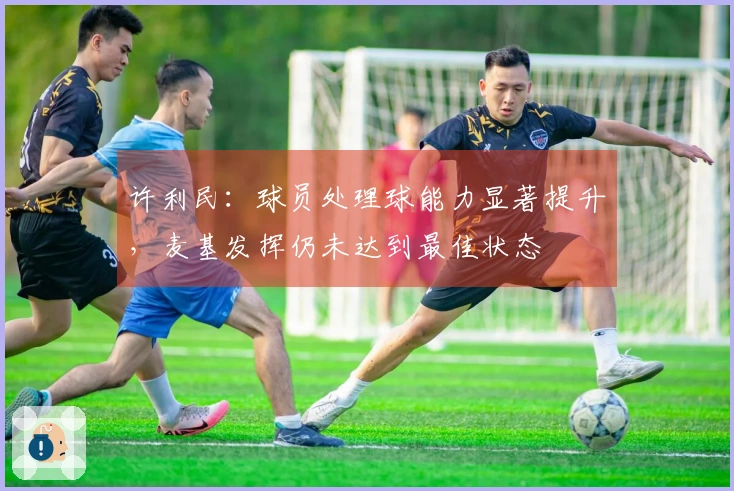 许利民：球员处理球能力显著提升，麦基发挥仍未达到最佳状态