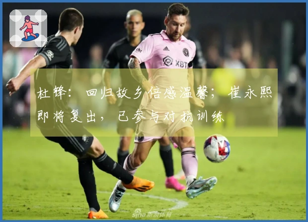 杜锋：回归故乡倍感温馨；崔永熙即将复出，已参与对抗训练