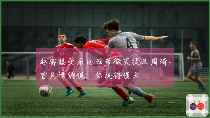 赵睿接受采访面带微笑提及周琦，曾凡博调侃：你说得慢点