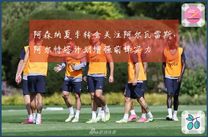 阿森纳夏季转会关注阿尔瓦雷斯，阿尔特塔计划增强前锋实力