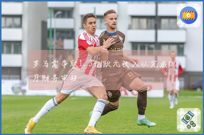 罗马需争取1.3亿欧元收入以完成6月财务审核